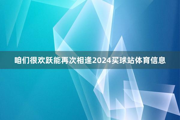 咱们很欢跃能再次相逢2024买球站体育信息