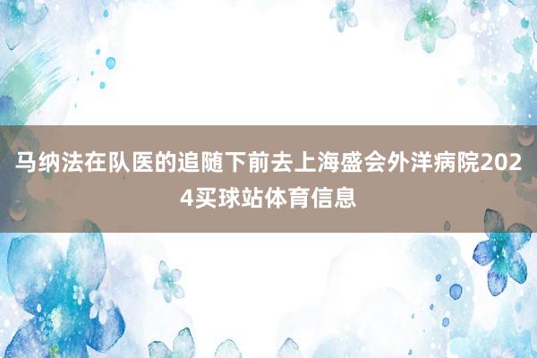 马纳法在队医的追随下前去上海盛会外洋病院2024买球站体育信息
