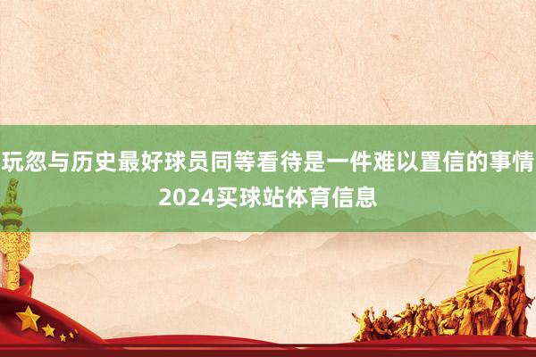 玩忽与历史最好球员同等看待是一件难以置信的事情2024买球站体育信息