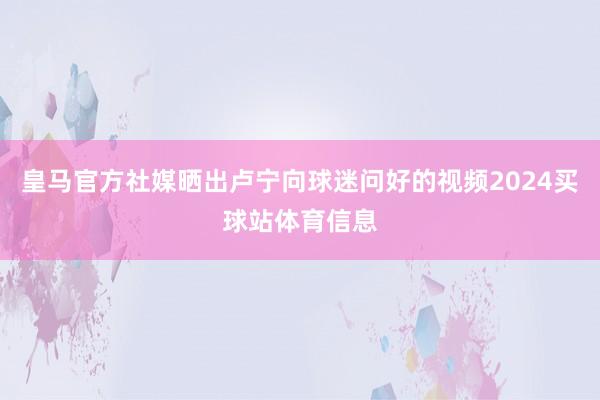 皇马官方社媒晒出卢宁向球迷问好的视频2024买球站体育信息