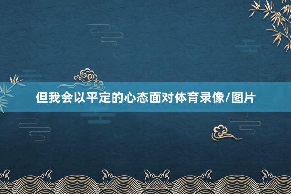 但我会以平定的心态面对体育录像/图片