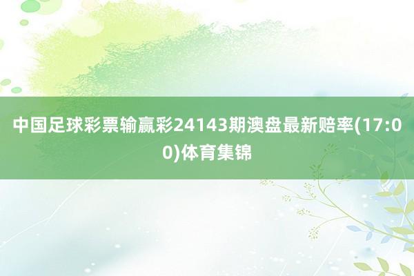 中国足球彩票输赢彩24143期澳盘最新赔率(17:00)体育集锦