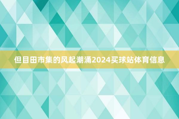 但目田市集的风起潮涌2024买球站体育信息