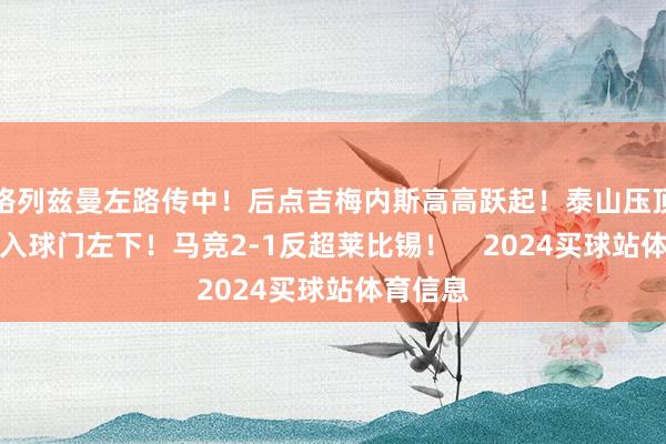 格列兹曼左路传中！后点吉梅内斯高高跃起！泰山压顶把球顶入球门左下！马竞2-1反超莱比锡！    2024买球站体育信息