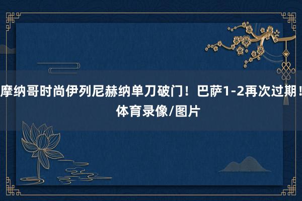 摩纳哥时尚伊列尼赫纳单刀破门！巴萨1-2再次过期！    体育录像/图片