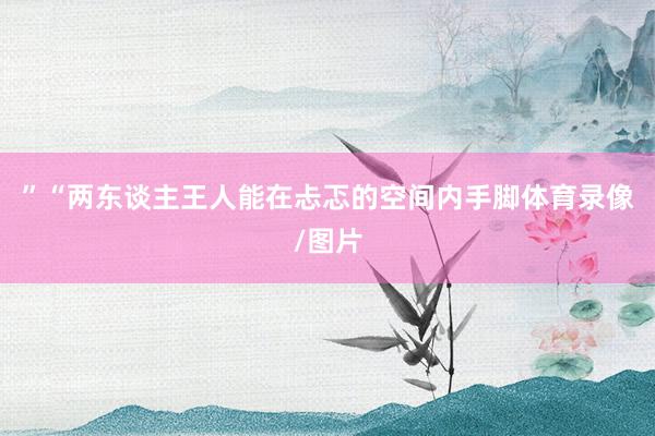 ”“两东谈主王人能在忐忑的空间内手脚体育录像/图片