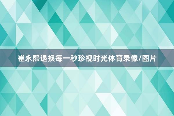 崔永熙退换每一秒珍视时光体育录像/图片
