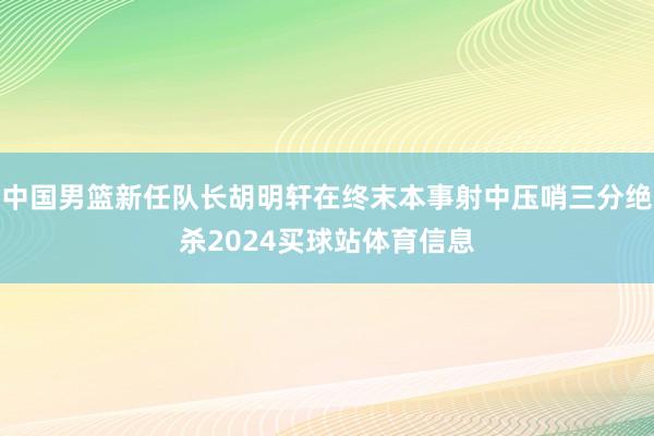 中国男篮新任队长胡明轩在终末本事射中压哨三分绝杀2024买球站体育信息