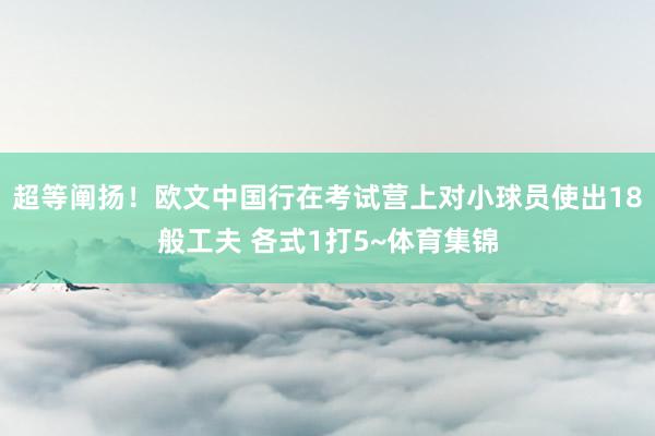 超等阐扬！欧文中国行在考试营上对小球员使出18般工夫 各式1打5~体育集锦