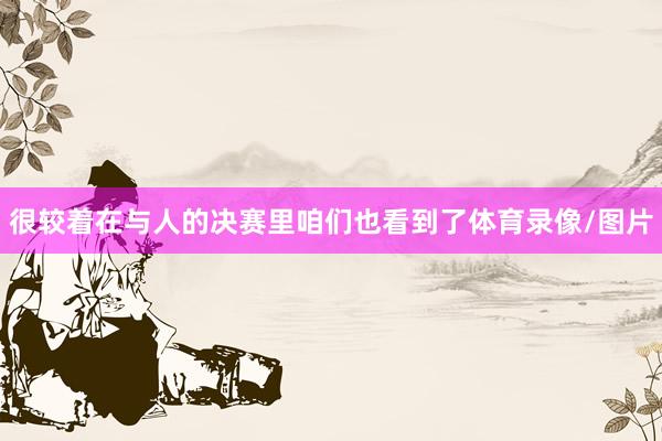 很较着在与人的决赛里咱们也看到了体育录像/图片