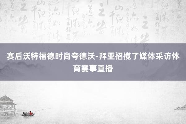 赛后沃特福德时尚夸德沃-拜亚招揽了媒体采访体育赛事直播