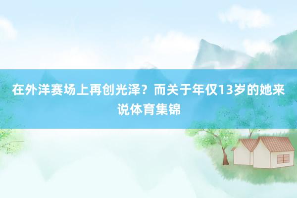 在外洋赛场上再创光泽?而关于年仅13岁的她来说体育集锦
