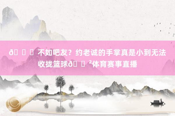 😂不如吧友？约老诚的手掌真是小到无法收拢篮球😲体育赛事直播