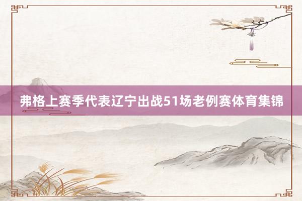 弗格上赛季代表辽宁出战51场老例赛体育集锦
