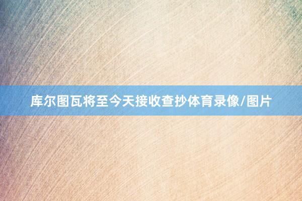 库尔图瓦将至今天接收查抄体育录像/图片