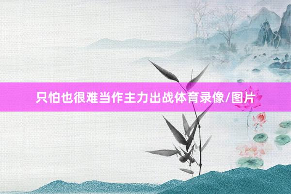 只怕也很难当作主力出战体育录像/图片