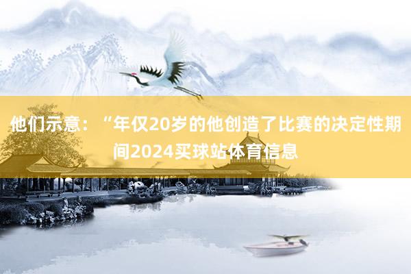 他们示意：“年仅20岁的他创造了比赛的决定性期间2024买球站体育信息