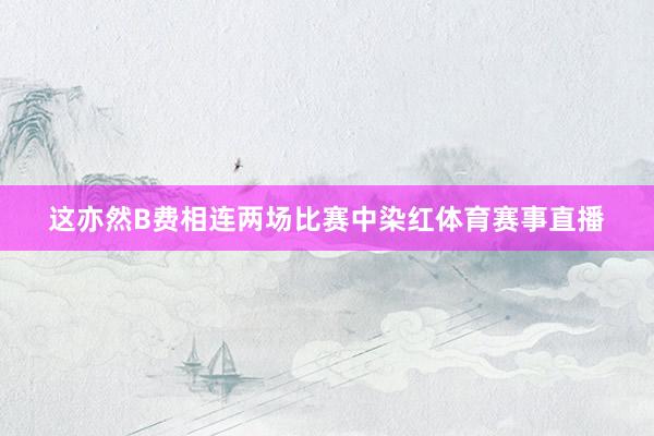 这亦然B费相连两场比赛中染红体育赛事直播