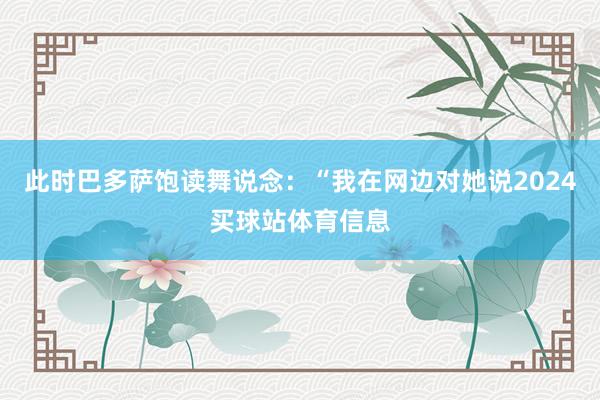 此时巴多萨饱读舞说念：“我在网边对她说2024买球站体育信息