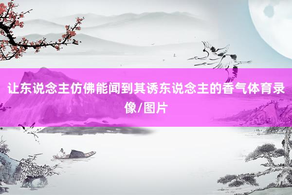 让东说念主仿佛能闻到其诱东说念主的香气体育录像/图片