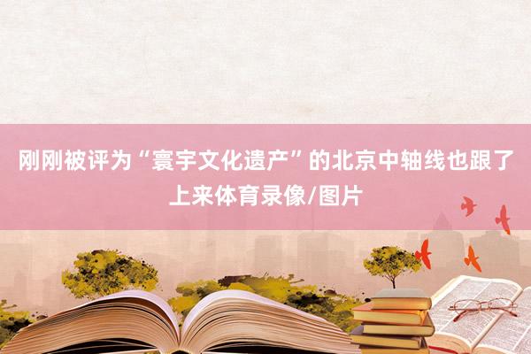 刚刚被评为“寰宇文化遗产”的北京中轴线也跟了上来体育录像/图片