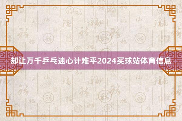 却让万千乒乓迷心计难平2024买球站体育信息
