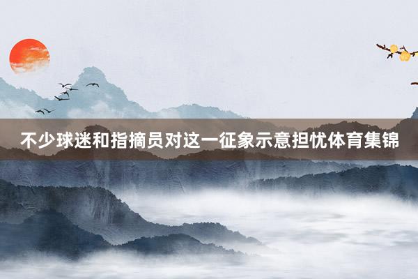 不少球迷和指摘员对这一征象示意担忧体育集锦
