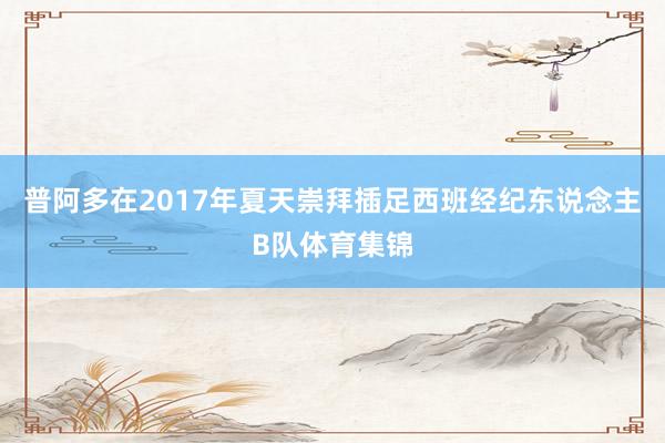 普阿多在2017年夏天崇拜插足西班经纪东说念主B队体育集锦