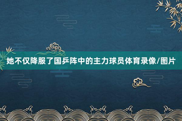 她不仅降服了国乒阵中的主力球员体育录像/图片
