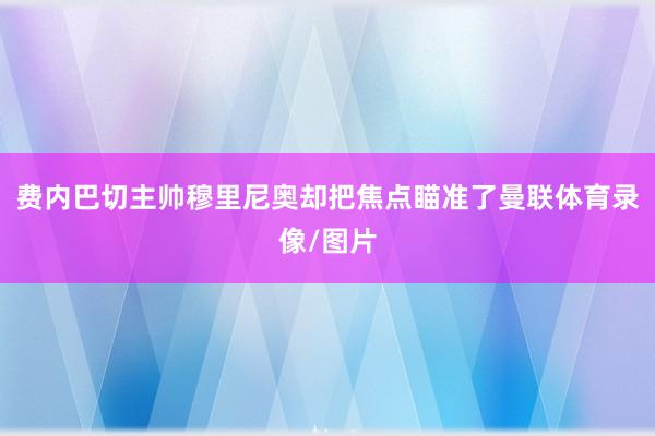 费内巴切主帅穆里尼奥却把焦点瞄准了曼联体育录像/图片