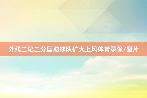 外线三记三分匡助球队扩大上风体育录像/图片