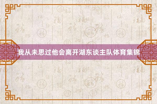 我从未思过他会离开湖东谈主队体育集锦