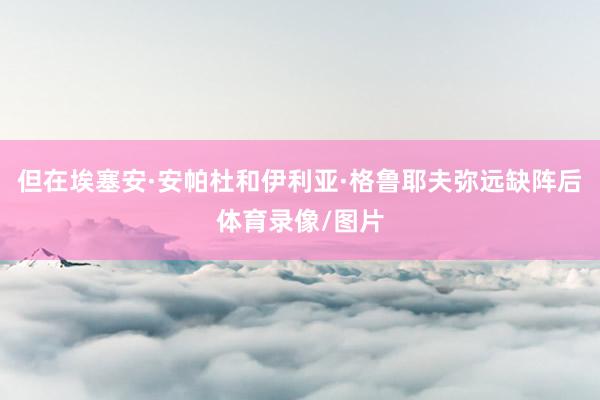 但在埃塞安·安帕杜和伊利亚·格鲁耶夫弥远缺阵后体育录像/图片