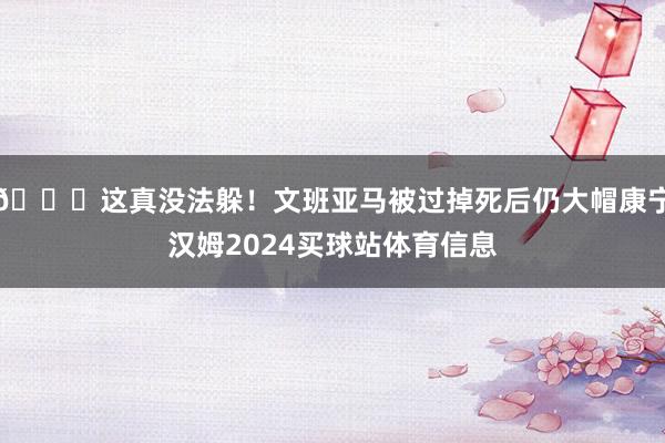 😖这真没法躲！文班亚马被过掉死后仍大帽康宁汉姆2024买球站体育信息