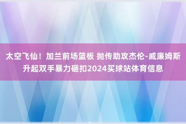 太空飞仙！加兰前场篮板 抛传助攻杰伦-威廉姆斯升起双手暴力砸扣2024买球站体育信息
