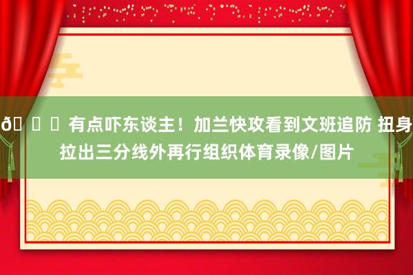 😂有点吓东谈主！加兰快攻看到文班追防 扭身拉出三分线外再行组织体育录像/图片