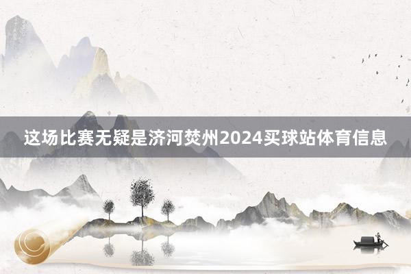 这场比赛无疑是济河焚州2024买球站体育信息