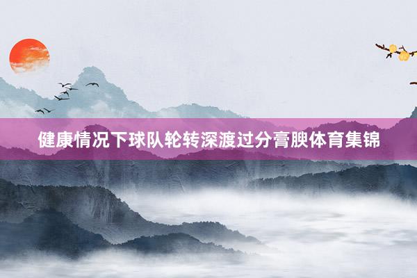 健康情况下球队轮转深渡过分膏腴体育集锦
