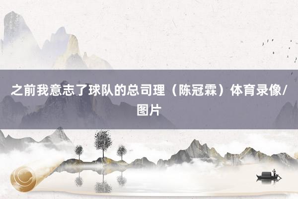 之前我意志了球队的总司理（陈冠霖）体育录像/图片