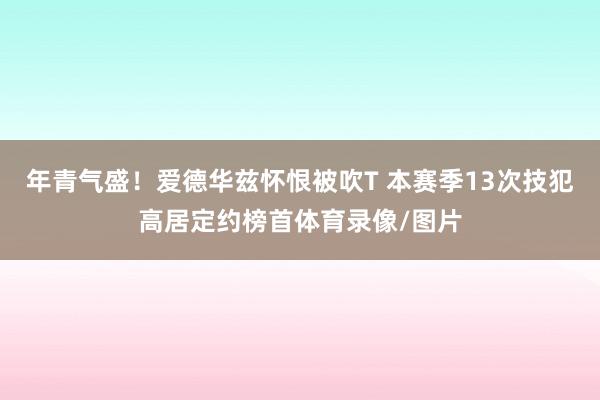 年青气盛！爱德华兹怀恨被吹T 本赛季13次技犯高居定约榜首体育录像/图片