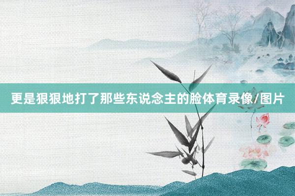 更是狠狠地打了那些东说念主的脸体育录像/图片