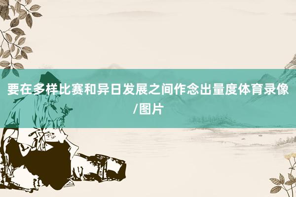 要在多样比赛和异日发展之间作念出量度体育录像/图片