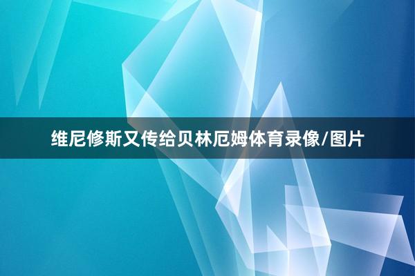 维尼修斯又传给贝林厄姆体育录像/图片
