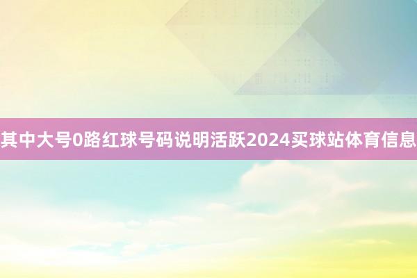 其中大号0路红球号码说明活跃2024买球站体育信息