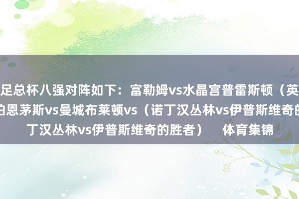 足总杯八强对阵如下：富勒姆vs水晶宫普雷斯顿（英冠）vs阿斯顿维拉伯恩茅斯vs曼城布莱顿vs（诺丁汉丛林vs伊普斯维奇的胜者）    体育集锦