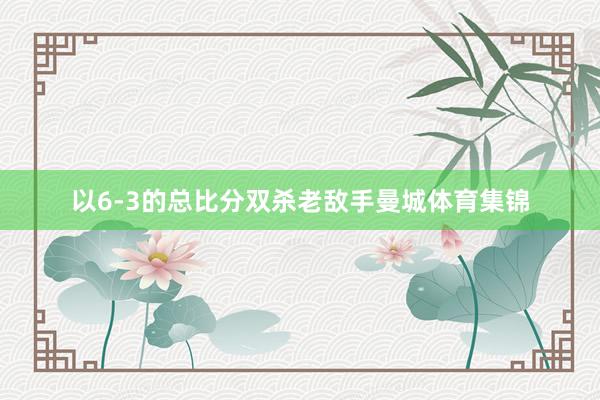 以6-3的总比分双杀老敌手曼城体育集锦