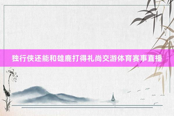 独行侠还能和雄鹿打得礼尚交游体育赛事直播