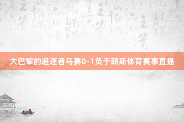 大巴黎的追逐者马赛0-1负于朗斯体育赛事直播