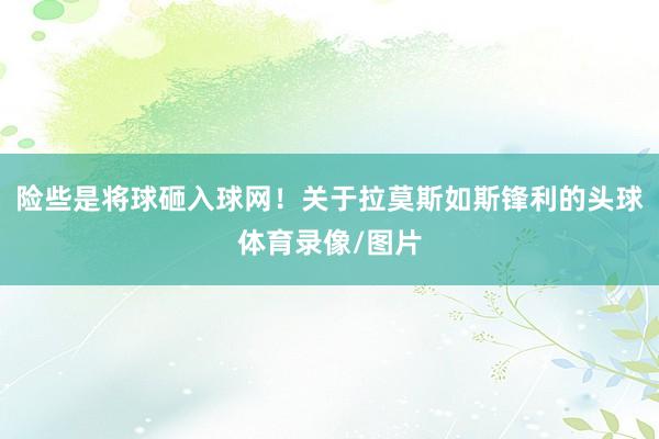 险些是将球砸入球网!关于拉莫斯如斯锋利的头球体育录像/图片
